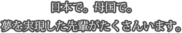 日本で。母国で。夢を実現した先輩がたくさんいます。